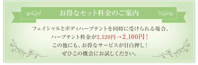 お得なセット料金のご案内 フェイシャルとボディハーブテントを同時に受けられる場合、ハーブテント料金が2,520円→2,100円!この他にも、お得なサービスが目白押し!ぜひこの機会にお試しください。