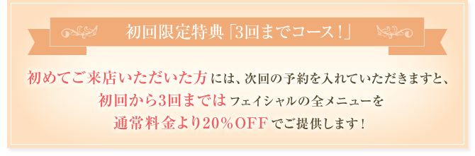 初回限定特典「3回までコース！」 初めてご来店いただいた方には、次回の予約を入れていただきますと、初回から3回まではフェイシャルの全メニューを通常料金より20%OFFでご提供します！