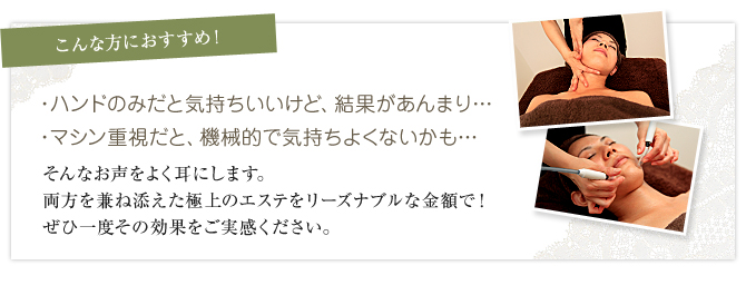 ハンドのみだと気持ちいいけど、結果があんまり… マシン重視だと、機械的で気持ちよくないかも… そんなお声をよく耳にします。両方を兼ね添えた極上のエステをリーズナブルな金額で！ぜひ一度その効果をご実感ください。